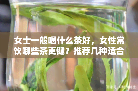 女士一般喝什么茶好，女性常饮哪些茶更健？推荐几种适合女士的茶叶