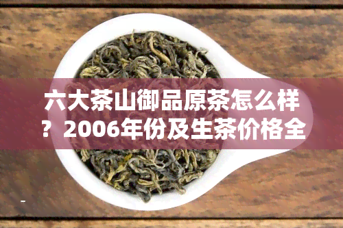 六大茶山御品原茶怎么样？2006年份及生茶价格全面解析