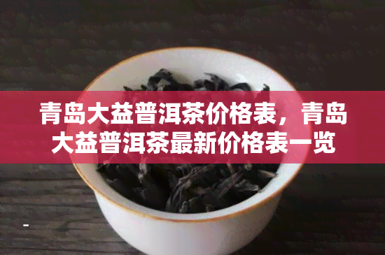 青岛大益普洱茶价格表，青岛大益普洱茶最新价格表一览