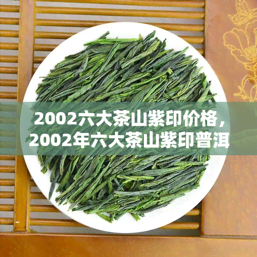 2002六大茶山紫印价格，2002年六大茶山紫印普洱茶市场价格走势分析