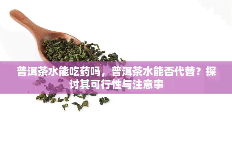 普洱茶水能吃吗，普洱茶水能否代替？探讨其可行性与注意事