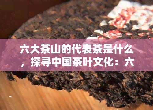 六大茶山的代表茶是什么，探寻中国茶叶文化：六大茶山的代表茶品种介绍