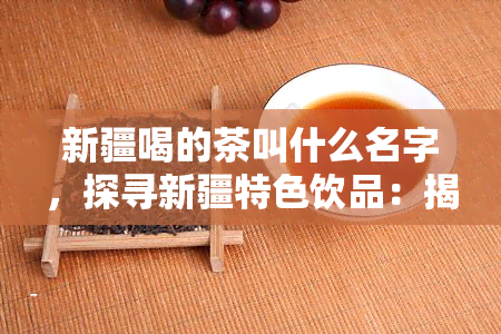 新疆喝的茶叫什么名字，探寻新疆特色饮品：揭秘“喝茶”文化中的独特名称