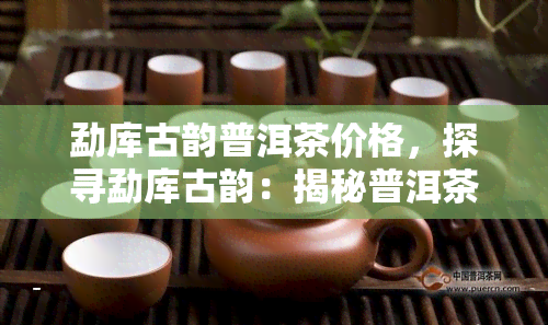 勐库古韵普洱茶价格，探寻勐库古韵：揭秘普洱茶的价格与价值