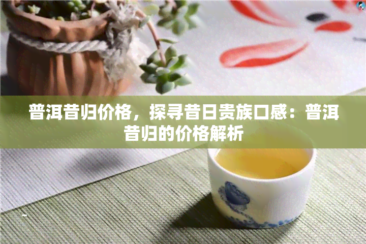 普洱昔归价格，探寻昔日贵族口感：普洱昔归的价格解析