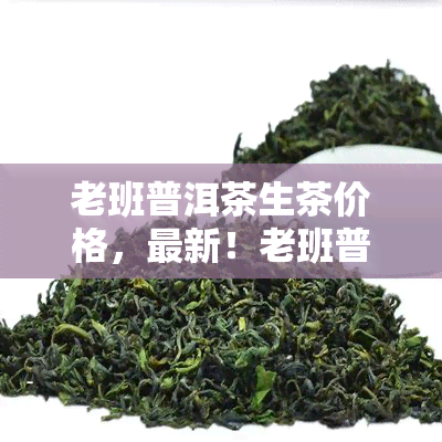 老班普洱茶生茶价格，最新！老班普洱茶生茶市场价格行情全解析