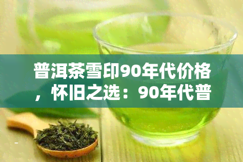 普洱茶雪印90年代价格，怀旧之选：90年代普洱茶雪印的价格回顾与分析