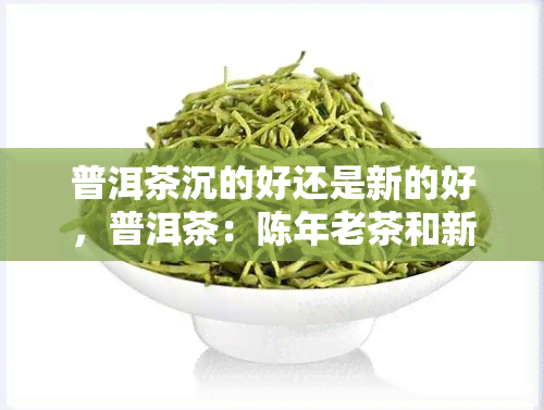 普洱茶沉的好还是新的好，普洱茶：陈年老茶和新茶哪个更好？