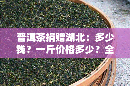 普洱茶捐赠湖北：多少钱？一斤价格多少？全解答！