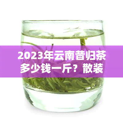 2023年云南昔归茶多少钱一斤？散装价格是多少？