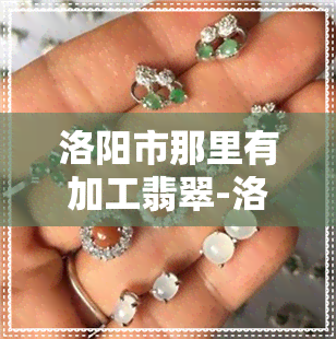 洛阳市那里有加工翡翠-洛阳市那里有加工翡翠的地方