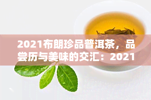 2021布朗珍品普洱茶，品尝历与美味的交汇：2021布朗珍品普洱茶