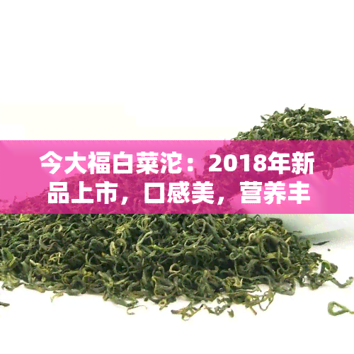 今大福白菜沱：2018年新品上市，口感美，营养丰富，是您健饮食的好选择！