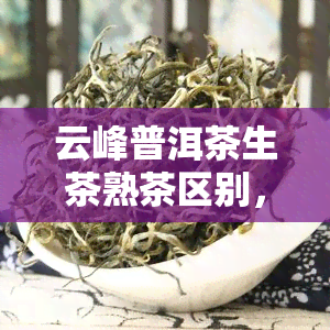 云峰普洱茶生茶熟茶区别，深度解析：云峰普洱茶的生茶与熟茶有何区别？