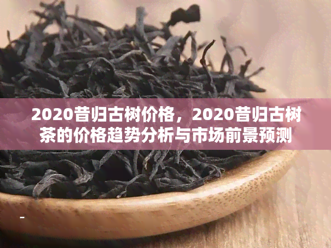 2020昔归古树价格，2020昔归古树茶的价格趋势分析与市场前景预测