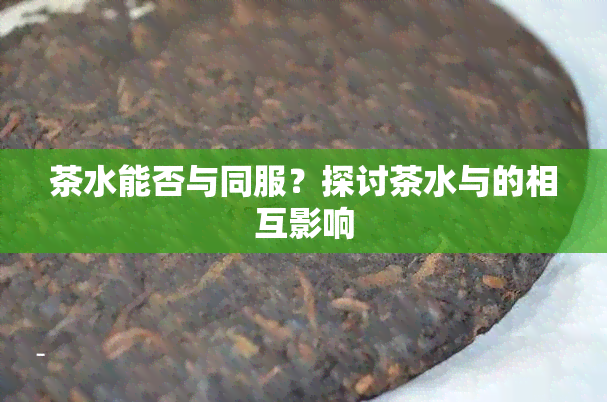 茶水能否与同服？探讨茶水与的相互影响