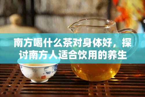 南方喝什么茶对身体好，探讨南方人适合饮用的养生茶，看看哪种茶叶对身体！