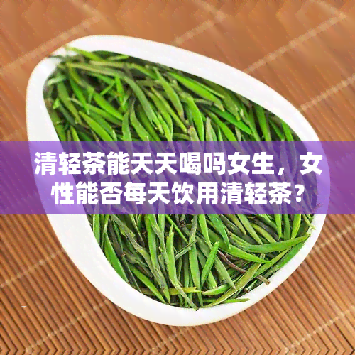 清轻茶能天天喝吗女生，女性能否每天饮用清轻茶？