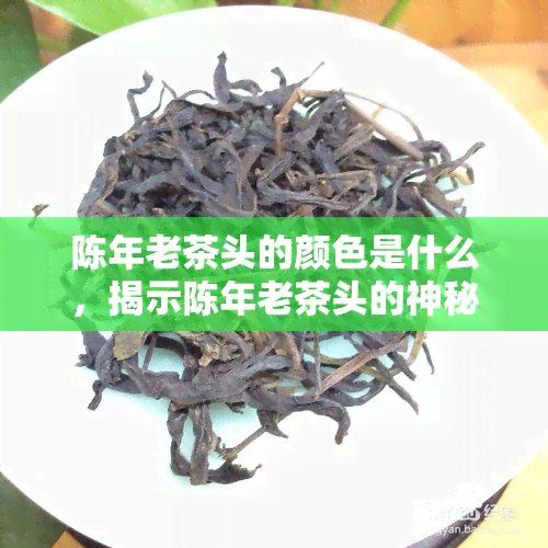 陈年老茶头的颜色是什么，揭示陈年老茶头的神秘色彩：你不知道的颜色世界