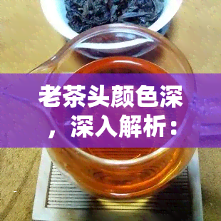 老茶头颜色深，深入解析：为何老茶头的颜色更深？