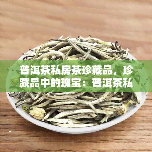 普洱茶私房茶珍藏品，珍藏品中的瑰宝：普洱茶私房茶