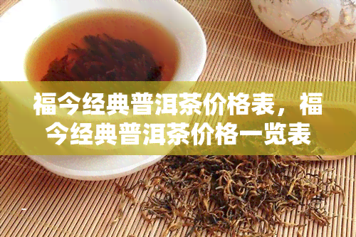 福今经典普洱茶价格表，福今经典普洱茶价格一览表，一网打尽最新报价！