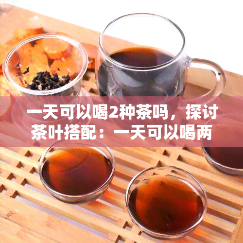 一天可以喝2种茶吗，探讨茶叶搭配：一天可以喝两种茶吗？