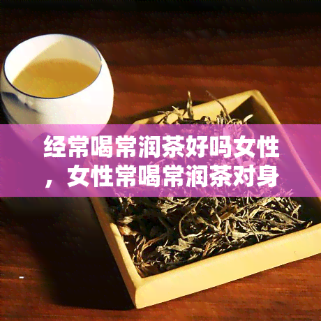 经常喝常润茶好吗女性，女性常喝常润茶对身体有益吗？