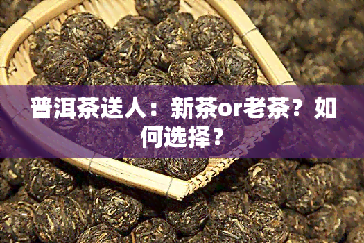 普洱茶送人：新茶or老茶？如何选择？