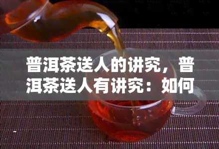 普洱茶送人的讲究，普洱茶送人有讲究：如何选择、包装与赠送