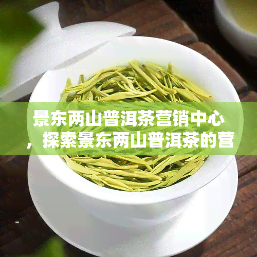 景东两山普洱茶营销中心，探索景东两山普洱茶的营销策略与市场前景