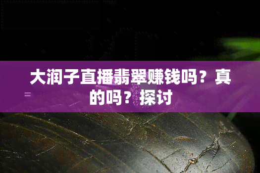 大润子直播翡翠赚钱吗？真的吗？探讨