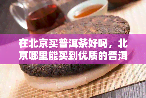 在北京买普洱茶好吗，北京哪里能买到优质的普洱茶？