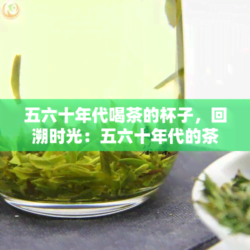 五六十年代喝茶的杯子，回溯时光：五六十年代的茶杯，一种独特的复古风情