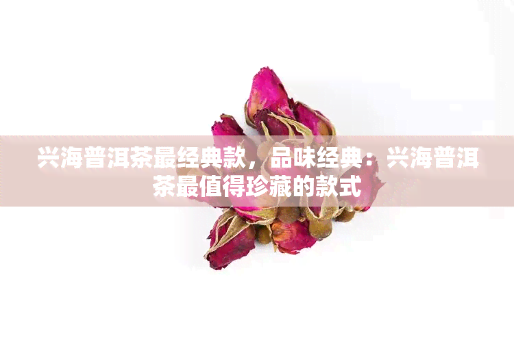 兴海普洱茶最经典款，品味经典：兴海普洱茶最值得珍藏的款式