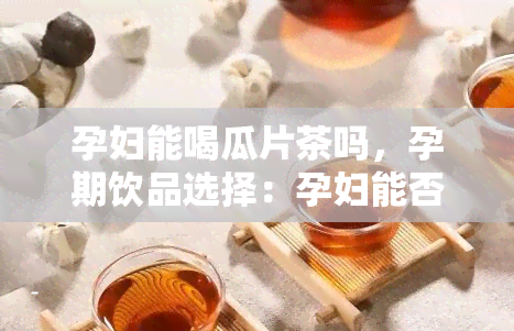 孕妇能喝瓜片茶吗，孕期饮品选择：孕妇能否饮用瓜片茶？