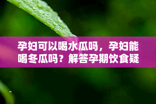 孕妇可以喝水瓜吗，孕妇能喝冬瓜吗？解答孕期饮食疑惑