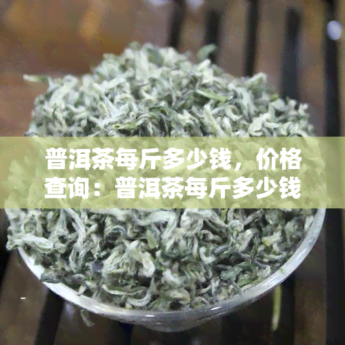 普洱茶每斤多少钱，价格查询：普洱茶每斤多少钱？