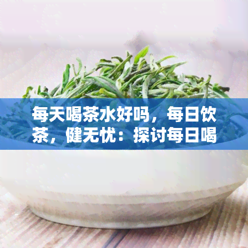 每天喝茶水好吗，每日饮茶，健无忧：探讨每日喝茶对身体的影响