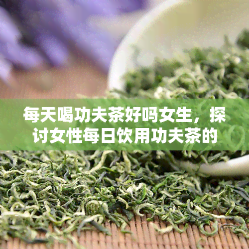 每天喝功夫茶好吗女生，探讨女性每日饮用功夫茶的利与弊