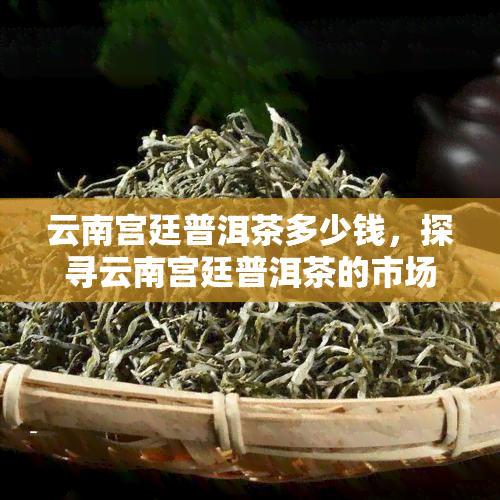 云南宫廷普洱茶多少钱，探寻云南宫廷普洱茶的市场价格