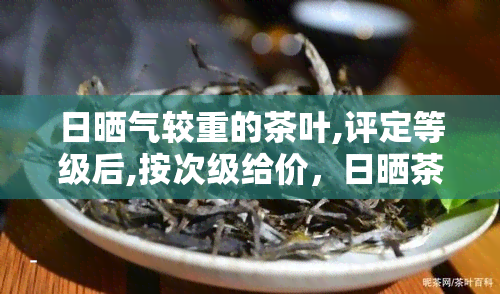 日晒气较重的茶叶,评定等级后,按次级给价，日晒茶：次级价格，高品质享受