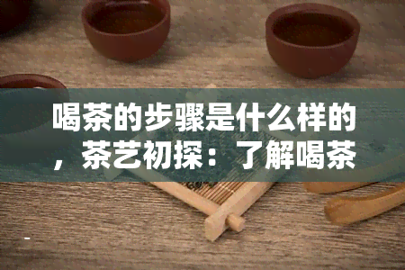 喝茶的步骤是什么样的，茶艺初探：了解喝茶的正确步骤