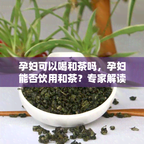 孕妇可以喝和茶吗，孕妇能否饮用和茶？专家解读孕期饮品选择