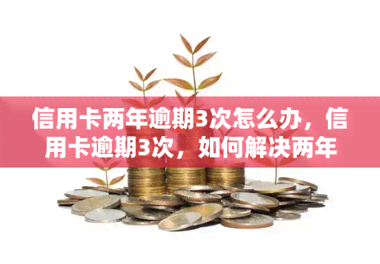 信用卡两年逾期3次怎么办，信用卡逾期3次，如何解决两年的困扰？