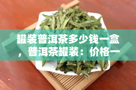 罐装普洱茶多少钱一盒，普洱茶罐装：价格一览，一盒多少钱？