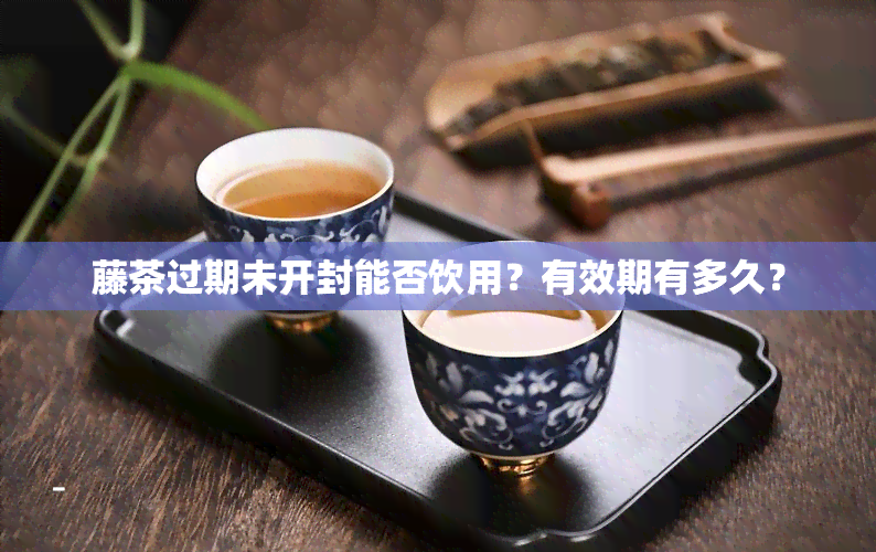 藤茶过期未开封能否饮用？有效期有多久？