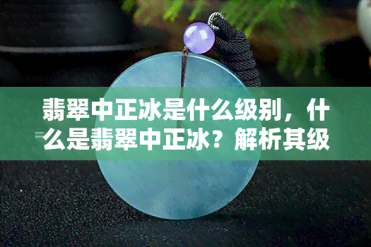 翡翠中正冰是什么级别，什么是翡翠中正冰？解析其级别和特点