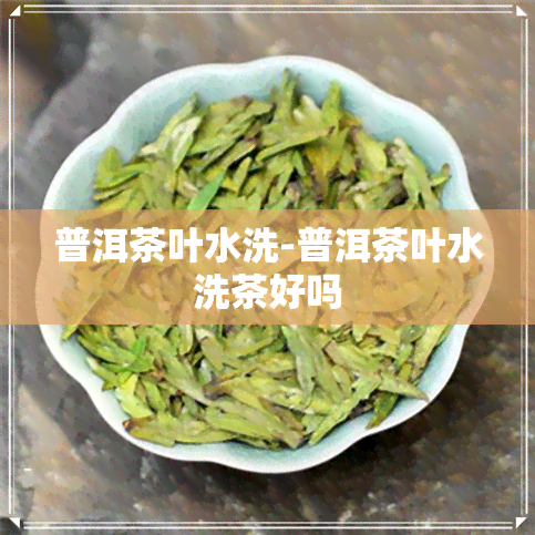 普洱茶叶水洗-普洱茶叶水洗茶好吗