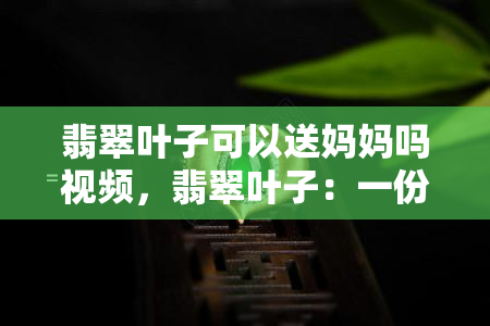 翡翠叶子可以送妈妈吗视频，翡翠叶子：一份适合母亲的独特礼物！